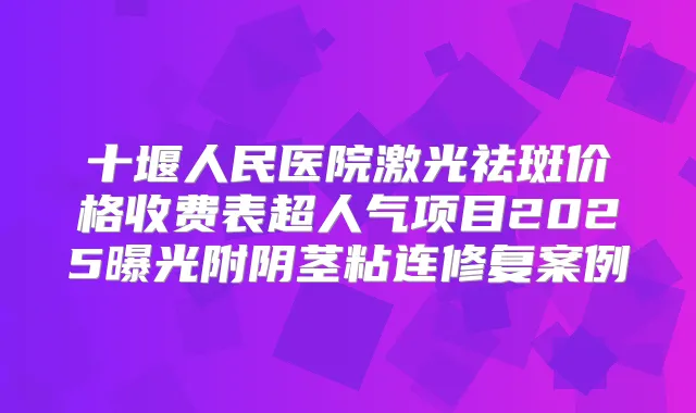 十堰人民医院激光祛斑价格收费表超人气项目2025曝光附阴茎粘连修复案例