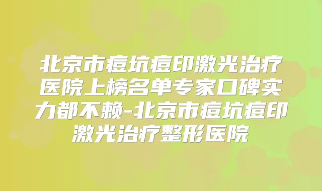 北京市痘坑痘印激光医院上榜名单专家口碑实力都不赖-北京市痘坑痘印激光整形医院
