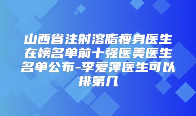 山西省注射溶脂瘦身医生在榜名单前十强医美医生名单公布-李爱萍医生可以排第几
