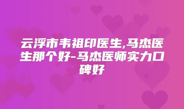 云浮市韦祖印医生,马杰医生那个好-马杰医师实力口碑好