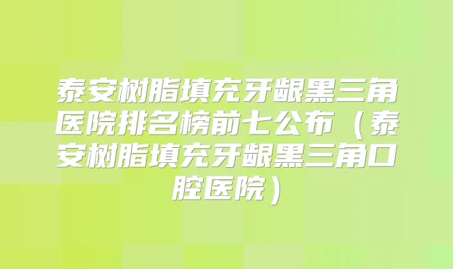 泰安树脂填充牙龈黑三角医院排名榜前七公布(泰安树脂填充牙龈黑三角口腔医院)