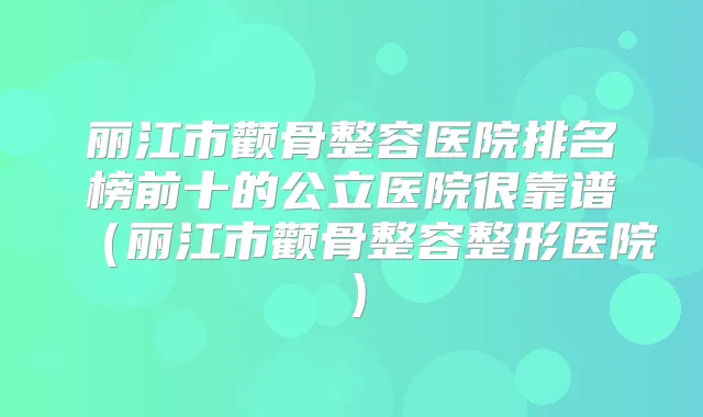 丽江市颧骨整容医院排名榜前十的公立医院很靠谱（丽江市颧骨整容整形医院）