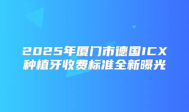 2025年厦门市德国ICX种植牙收费标准全新曝光