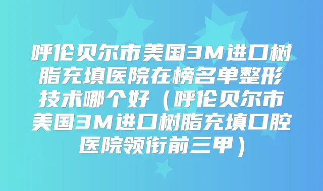 呼伦贝尔市美国3M进口树脂充填医院在榜名单整形技术哪个好（呼伦贝尔市美国3M进口树脂充填口腔医院领衔前三甲）