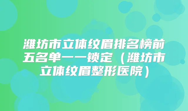 潍坊市立体纹眉排名榜前五名单一一锁定（潍坊市立体纹眉整形医院）