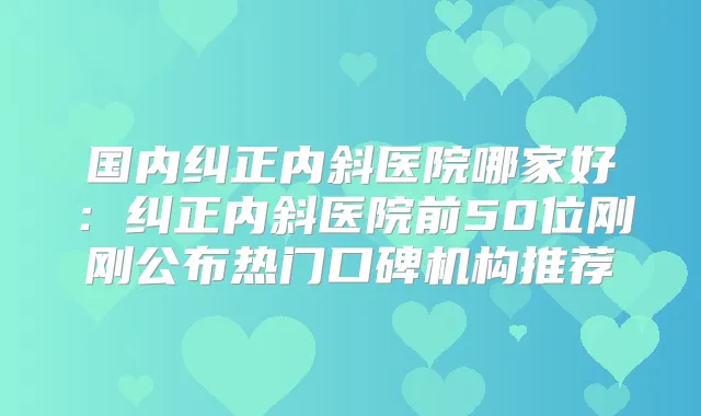 国内纠正内斜医院哪家好:纠正内斜医院前50位刚刚公布热门口碑机构推荐