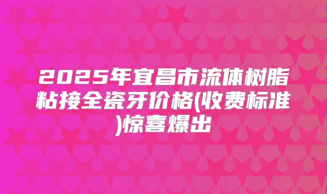 2025年宜昌市流体树脂粘接全瓷牙价格(收费标准)惊喜爆出