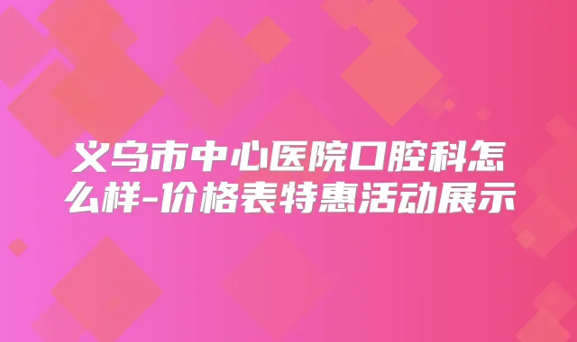 义乌市中心医院口腔科怎么样-价格表特惠活动展示