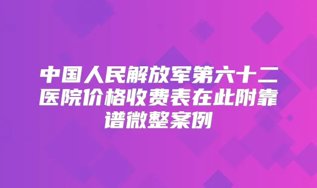 中国人民解放军第六十二医院价格收费表在此附靠谱微整案例