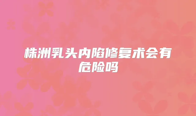 株洲乳头内陷修复术会有危险吗