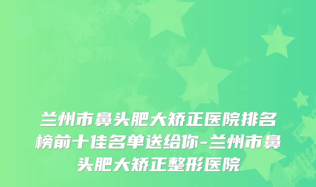 兰州市鼻头肥大矫正医院排名榜前十佳名单送给你-兰州市鼻头肥大矫正整形医院