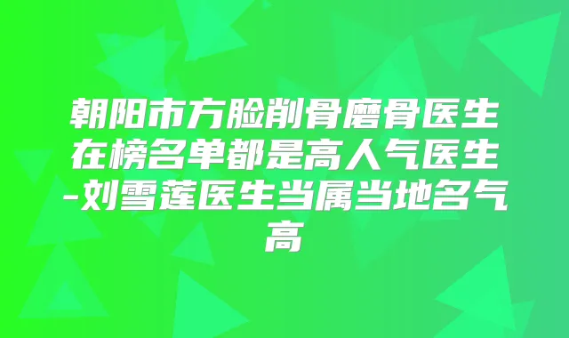 朝阳市方脸削骨磨骨医生在榜名单都是高人气医生-刘雪莲医生当属当地名气高