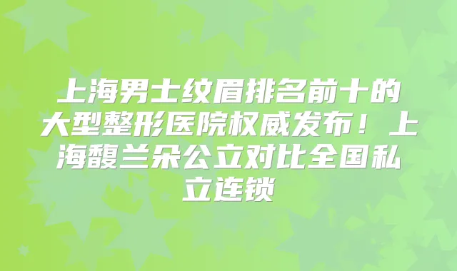 上海男士纹眉排名前十的大型整形医院发布!上海馥兰朵公立对比全国私立连锁