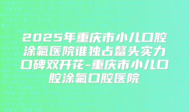 2025年重庆市小儿口腔涂氟医院谁独占鳌头实力口碑双开花-重庆市小儿口腔涂氟口腔医院