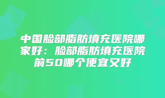 中国脸部脂肪填充医院哪家好:脸部脂肪填充医院前50哪个便宜又好