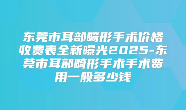 东莞市耳部畸形手术价格收费表全新曝光2025-东莞市耳部畸形手术手术费用一般多少钱