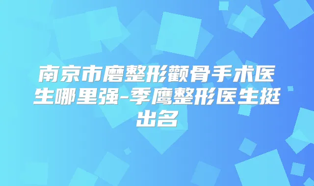 南京市磨整形颧骨手术医生哪里强-季鹰整形医生挺出名