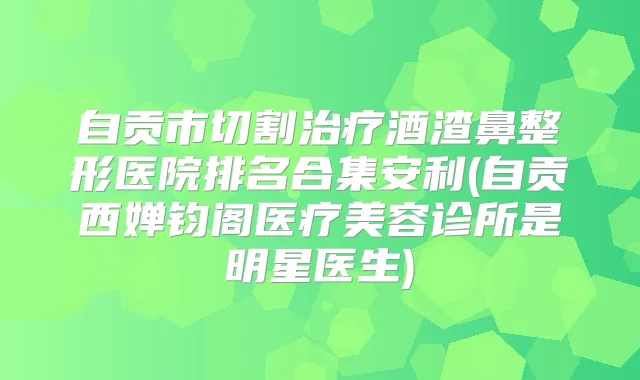 自贡市切割酒渣鼻整形医院排名合集安利(自贡西婵钧阁医疗美容诊所是明星医生)