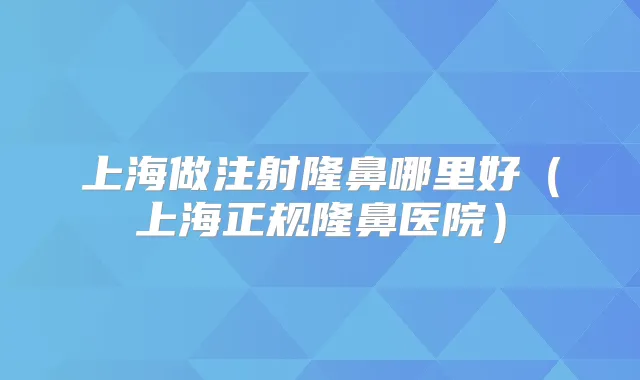 上海做注射隆鼻哪里好（上海正规隆鼻医院）