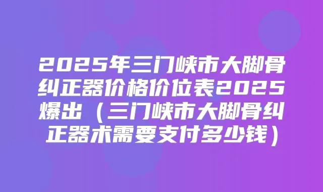 2025年三门峡市大脚骨纠正器价格价位表2025爆出(三门峡市大脚骨纠正器术需要支付多少钱)