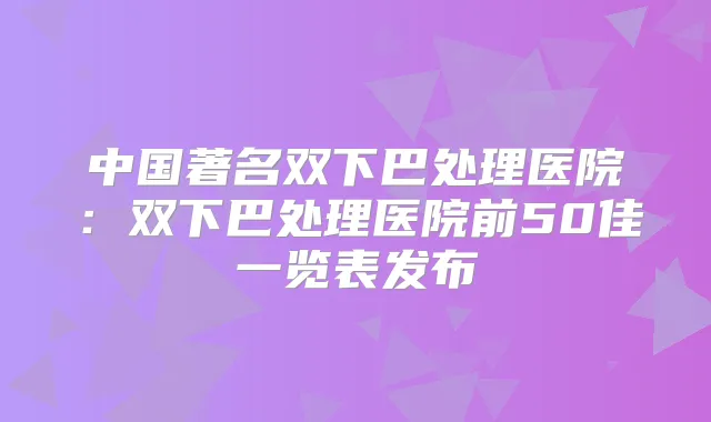 中国著名双下巴处理医院：双下巴处理医院前50佳一览表发布