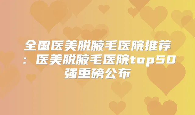 全国医美脱腋毛医院推荐:医美脱腋毛医院top50强重磅公布