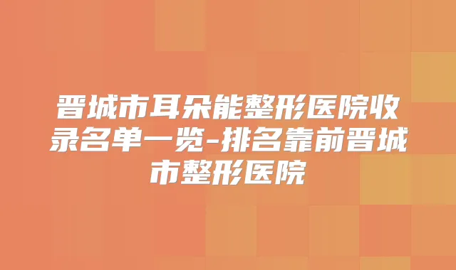 晋城市耳朵能整形医院收录名单一览-排名靠前晋城市整形医院