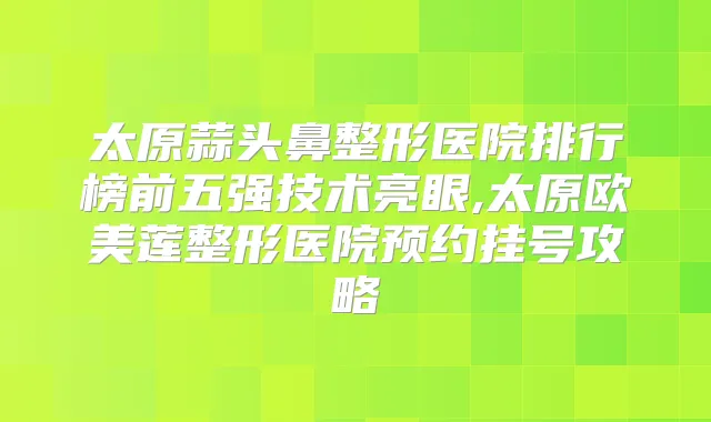 太原蒜头鼻整形医院排行榜前五强技术亮眼,太原欧美莲整形医院预约挂号攻略