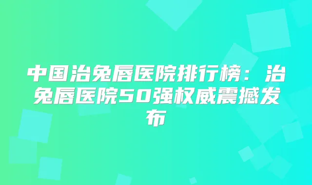 中国治兔唇医院排行榜:治兔唇医院50强震撼发布
