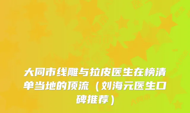 大同市线雕与拉皮医生在榜清单当地的顶流（刘海元医生口碑推荐）