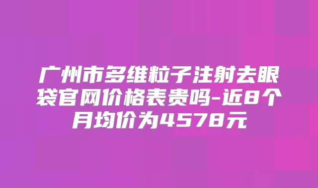 广州市多维粒子注射去眼袋官网价格表贵吗-近8个月均价为4578元