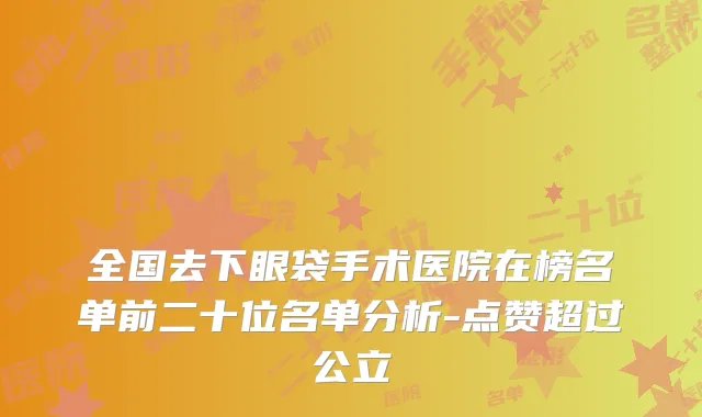 全国去下眼袋手术医院在榜名单前二十位名单分析-点赞超过公立