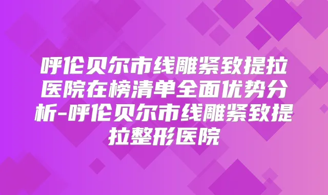 呼伦贝尔市线雕紧致提拉医院在榜清单全面优势分析-呼伦贝尔市线雕紧致提拉整形医院