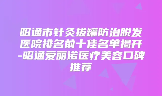 昭通市针灸拔罐防治脱发医院排名前十佳名单揭开-昭通爱丽诺医疗美容口碑推荐
