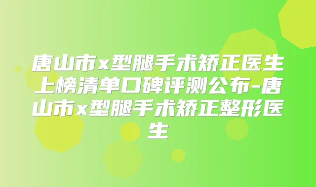 唐山市x型腿手术矫正医生上榜清单口碑评测公布-唐山市x型腿手术矫正整形医生