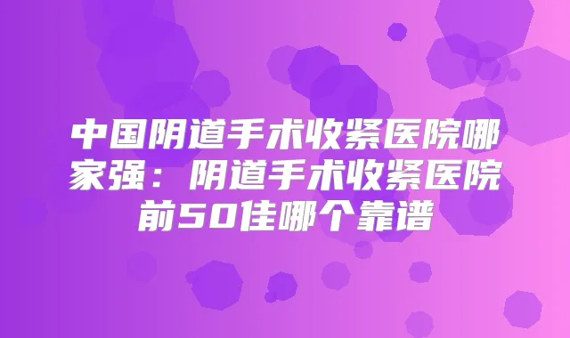 中国阴道手术收紧医院哪家强：阴道手术收紧医院前50佳哪个靠谱