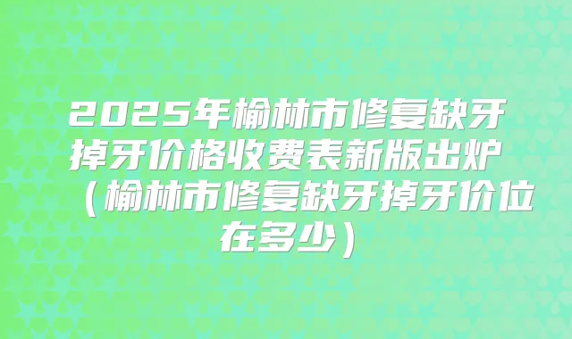 2025年榆林市修复缺牙掉牙价格收费表新版出炉(榆林市修复缺牙掉牙价位在多少)
