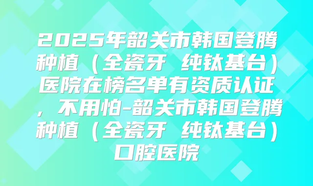 2025年韶关市韩国登腾种植（全瓷牙 纯钛基台）医院在榜名单有资质认证，不用怕-韶关市韩国登腾种植（全瓷牙 纯钛基台）口腔医院