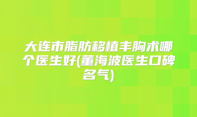 大连市脂肪移植丰胸术哪个医生好(董海波医生口碑名气)