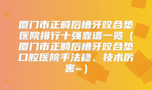 厦门市正畸后槽牙咬合垫医院排行十强靠谱一览（厦门市正畸后槽牙咬合垫口腔医院手法稳、技术厉害~）