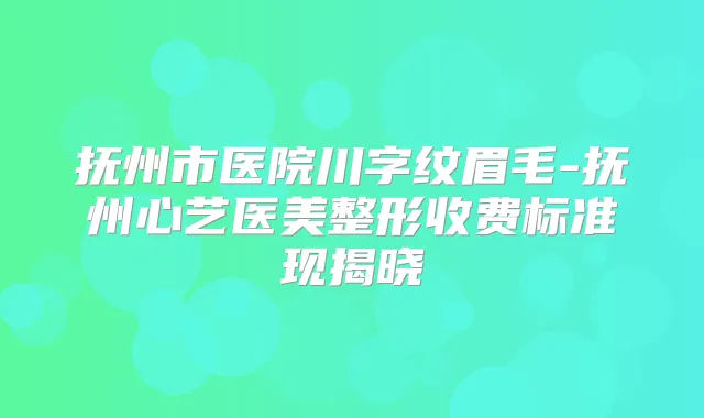 抚州市医院川字纹眉毛-抚州心艺医美整形收费标准现揭晓