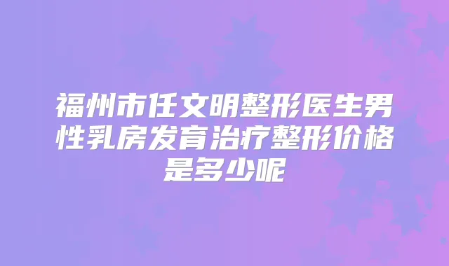 福州市任文明整形医生男性乳房发育整形价格是多少呢