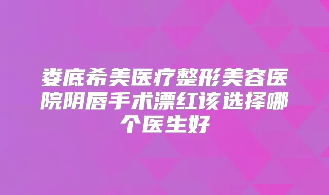 娄底希美医疗整形美容医院阴唇手术漂红该选择哪个医生好