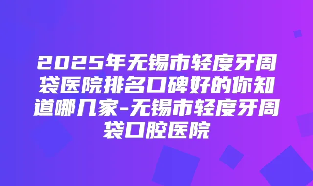 2025年无锡市轻度牙周袋医院排名口碑好的你知道哪几家-无锡市轻度牙周袋口腔医院