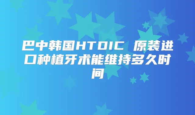 巴中韩国HTDIC 原装进口种植牙术能维持多久时间