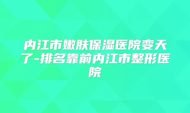 内江市嫩肤保湿医院变天了-排名靠前内江市整形医院