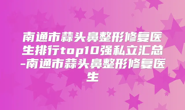 南通市蒜头鼻整形修复医生排行top10强私立汇总-南通市蒜头鼻整形修复医生