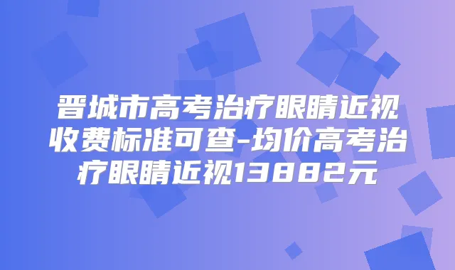 晋城市高考眼睛近视收费标准可查-均价高考眼睛近视13882元