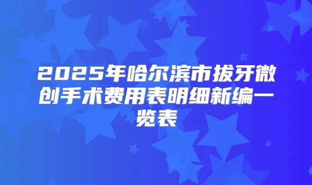 2025年哈尔滨市拔牙微创手术费用表明细新编一览表