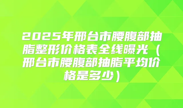 2025年邢台市腰腹部抽脂整形价格表全线曝光(邢台市腰腹部抽脂平均价格是多少)